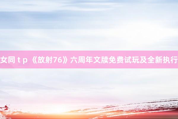 女同 t p 《放射76》六周年文牍免费试玩及全新执行