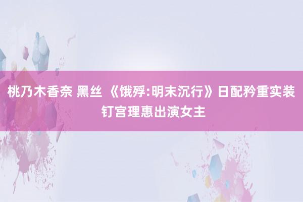 桃乃木香奈 黑丝 《饿殍:明末沉行》日配矜重实装 钉宫理惠出演女主