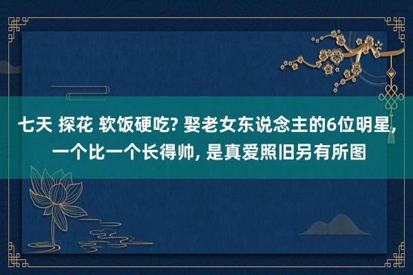 七天 探花 软饭硬吃? 娶老女东说念主的6位明星， 一个比一个长得帅， 是真爱照旧另有所图