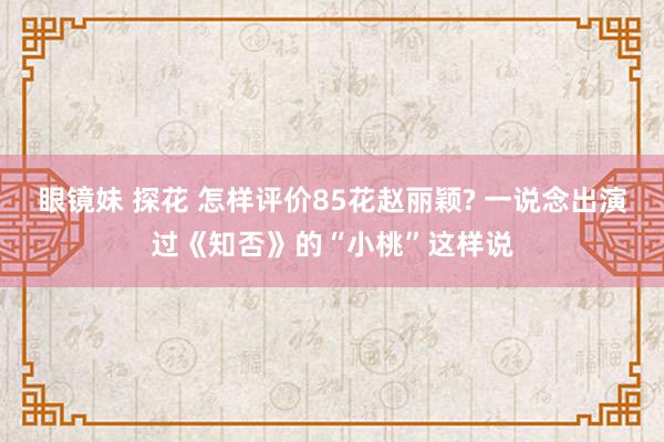 眼镜妹 探花 怎样评价85花赵丽颖? 一说念出演过《知否》的“小桃”这样说