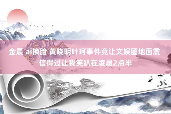 金晨 ai换脸 黄晓明叶珂事件竟让文娱圈地面震 信得过让我笑趴在凌晨2点半