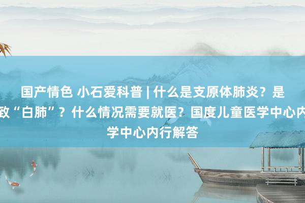 国产情色 小石爱科普 | 什么是支原体肺炎？是否会导致“白肺”？什么情况需要就医？国度儿童医学中心内行解答