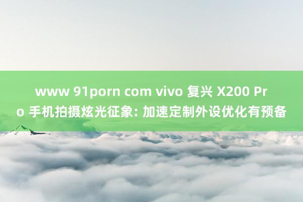 www 91porn com vivo 复兴 X200 Pro 手机拍摄炫光征象: 加速定制外设优化有预备