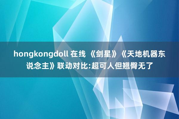 hongkongdoll 在线 《剑星》《天地机器东说念主》联动对比:超可人但翘臀无了