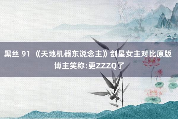 黑丝 91 《天地机器东说念主》剑星女主对比原版 博主笑称:更ZZZQ了