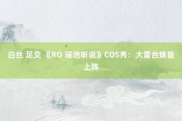 白丝 足交 《RO 瑶池听说》COS秀：大雷台妹皆上阵