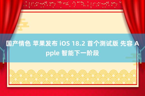 国产情色 苹果发布 iOS 18.2 首个测试版 先容 Apple 智能下一阶段