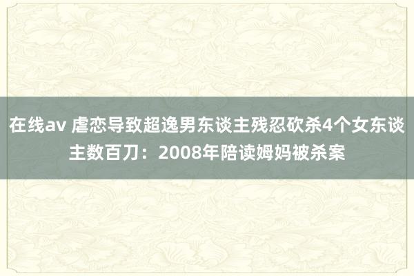 在线av 虐恋导致超逸男东谈主残忍砍杀4个女东谈主数百刀：2008年陪读姆妈被杀案