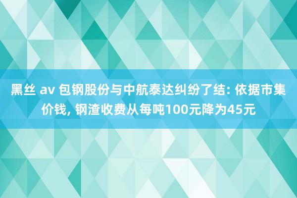 黑丝 av 包钢股份与中航泰达纠纷了结: 依据市集价钱， 钢渣收费从每吨100元降为45元