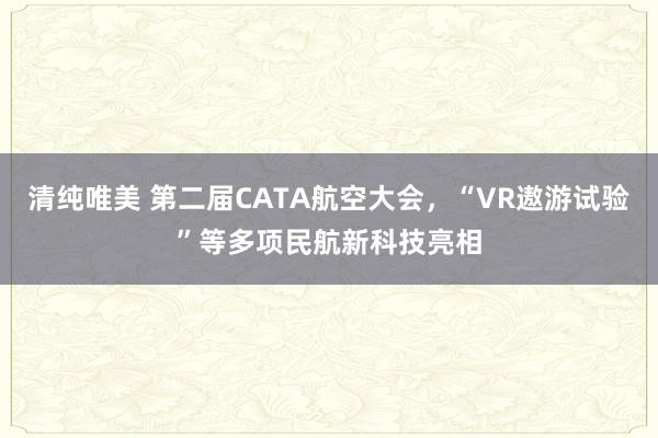 清纯唯美 第二届CATA航空大会，“VR遨游试验”等多项民航新科技亮相