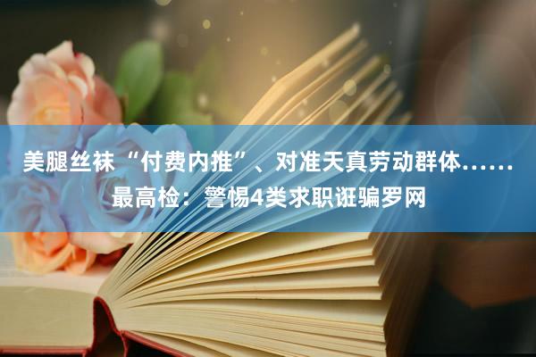 美腿丝袜 “付费内推”、对准天真劳动群体……最高检：警惕4类求职诳骗罗网