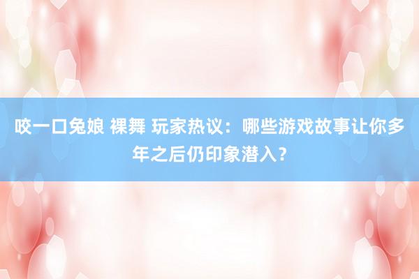 咬一口兔娘 裸舞 玩家热议：哪些游戏故事让你多年之后仍印象潜入？