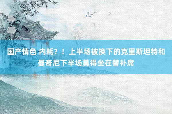 国产情色 内耗？！上半场被换下的克里斯坦特和曼奇尼下半场莫得坐在替补席