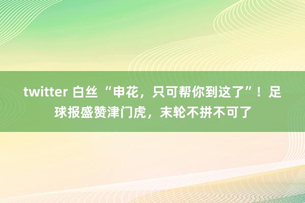 twitter 白丝 “申花，只可帮你到这了”！足球报盛赞津门虎，末轮不拼不可了