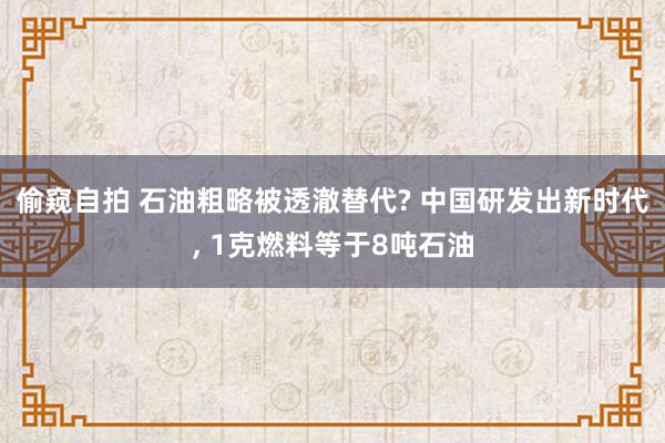 偷窥自拍 石油粗略被透澈替代? 中国研发出新时代， 1克燃料等于8吨石油