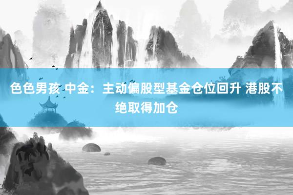 色色男孩 中金：主动偏股型基金仓位回升 港股不绝取得加仓