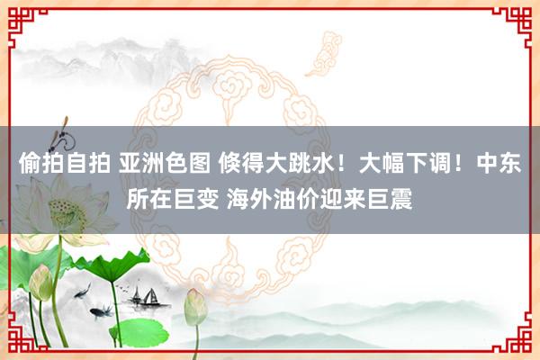 偷拍自拍 亚洲色图 倏得大跳水！大幅下调！中东所在巨变 海外油价迎来巨震