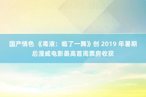 国产情色 《毒液：临了一舞》创 2019 年暑期后漫威电影最高首周票房收获