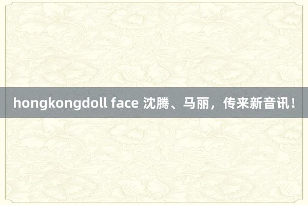 hongkongdoll face 沈腾、马丽，传来新音讯！