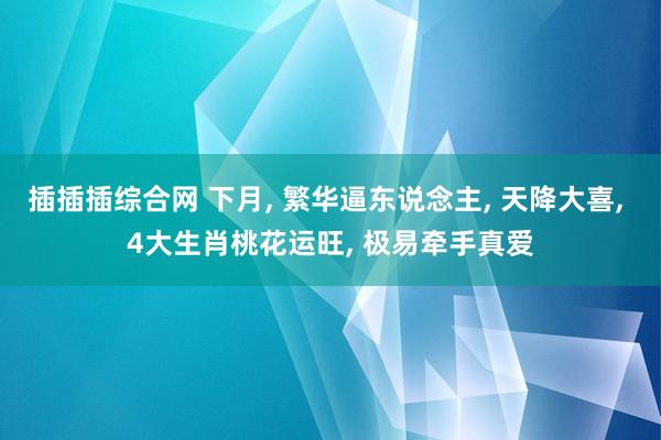 插插插综合网 下月， 繁华逼东说念主， 天降大喜， 4大生肖桃花运旺， 极易牵手真爱