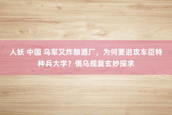 人妖 中国 乌军又炸酿酒厂，为何要进攻车臣特种兵大学？俄乌规复玄妙探求