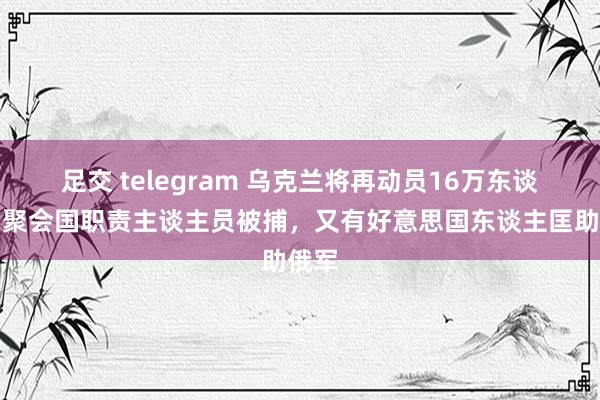 足交 telegram 乌克兰将再动员16万东谈主！聚会国职责主谈主员被捕，又有好意思国东谈主匡助俄军