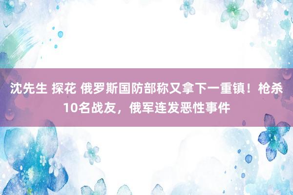 沈先生 探花 俄罗斯国防部称又拿下一重镇！枪杀10名战友，俄军连发恶性事件