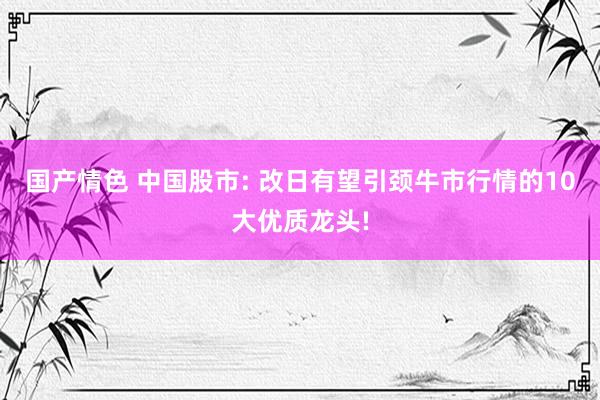 国产情色 中国股市: 改日有望引颈牛市行情的10大优质龙头!