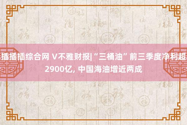 插插插综合网 V不雅财报|“三桶油”前三季度净利超2900亿， 中国海油增近两成