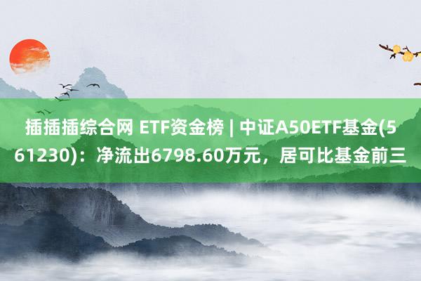 插插插综合网 ETF资金榜 | 中证A50ETF基金(561230)：净流出6798.60万元，居可比基金前三