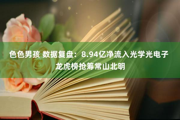 色色男孩 数据复盘：8.94亿净流入光学光电子 龙虎榜抢筹常山北明