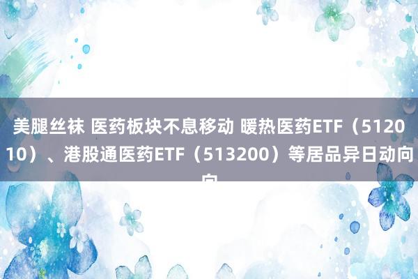 美腿丝袜 医药板块不息移动 暖热医药ETF（512010）、港股通医药ETF（513200）等居品异日动向