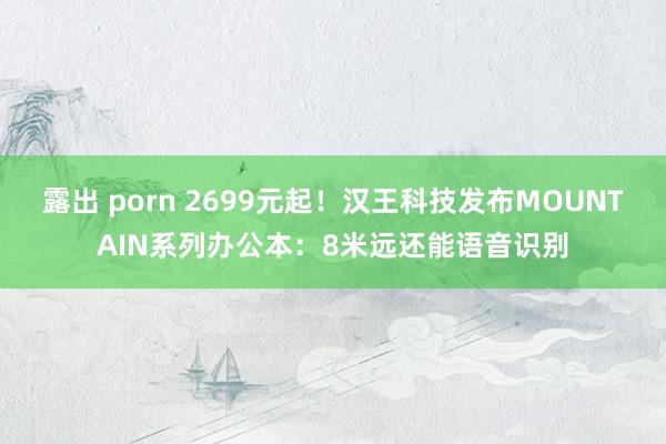 露出 porn 2699元起！汉王科技发布MOUNTAIN系列办公本：8米远还能语音识别