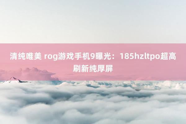 清纯唯美 rog游戏手机9曝光：185hzltpo超高刷新纯厚屏