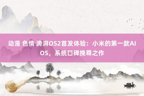 动漫 色情 滂湃OS2首发体验：小米的第一款AIOS，系统口碑挽尊之作