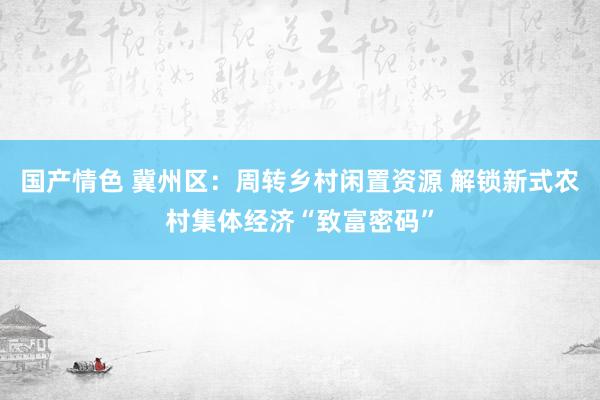 国产情色 冀州区：周转乡村闲置资源 解锁新式农村集体经济“致富密码”