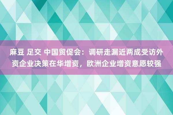 麻豆 足交 中国贸促会：调研走漏近两成受访外资企业决策在华增资，欧洲企业增资意愿较强