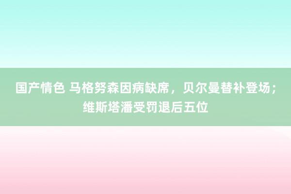 国产情色 马格努森因病缺席，贝尔曼替补登场；维斯塔潘受罚退后五位