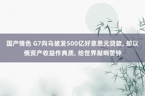 国产情色 G7向乌披发500亿好意思元贷款， 却以俄资产收益作典质， 给世界敲响警钟