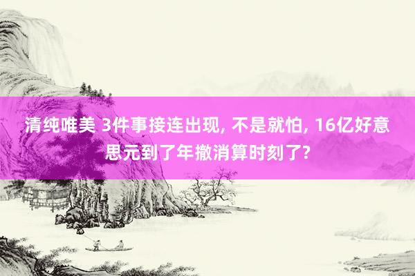 清纯唯美 3件事接连出现， 不是就怕， 16亿好意思元到了年撤消算时刻了?