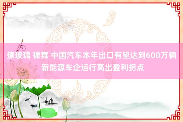 擦玻璃 裸舞 中国汽车本年出口有望达到600万辆 新能源车企运行高出盈利拐点