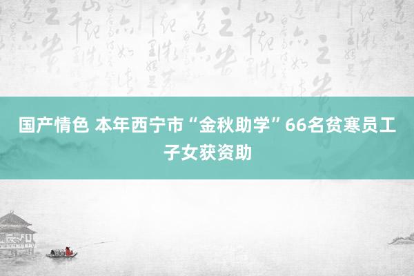 国产情色 本年西宁市“金秋助学”66名贫寒员工子女获资助