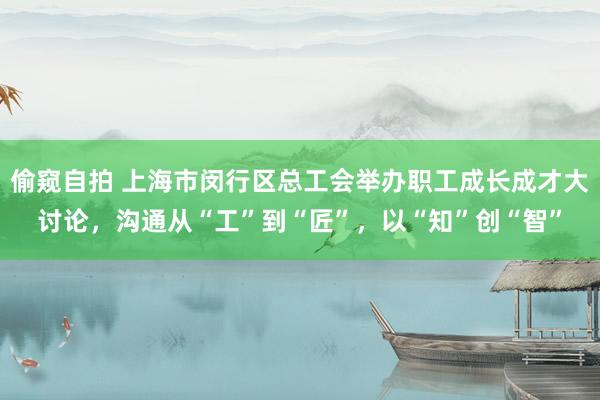 偷窥自拍 上海市闵行区总工会举办职工成长成才大讨论，沟通从“工”到“匠”，以“知”创“智”