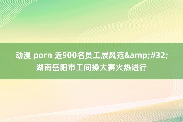 动漫 porn 近900名员工展风范&#32;湖南岳阳市工间操大赛火热进行