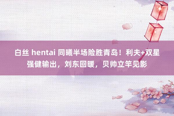 白丝 hentai 同曦半场险胜青岛！利夫+双星强健输出，刘东回暖，贝帅立竿见影