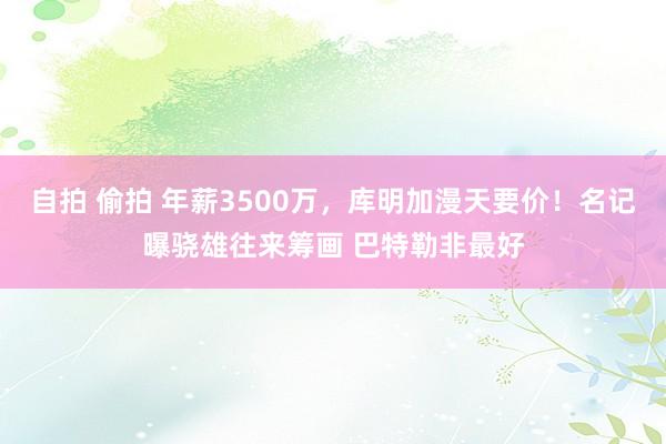 自拍 偷拍 年薪3500万，库明加漫天要价！名记曝骁雄往来筹画 巴特勒非最好