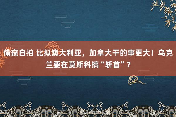 偷窥自拍 比拟澳大利亚，加拿大干的事更大！乌克兰要在莫斯科搞“斩首”？