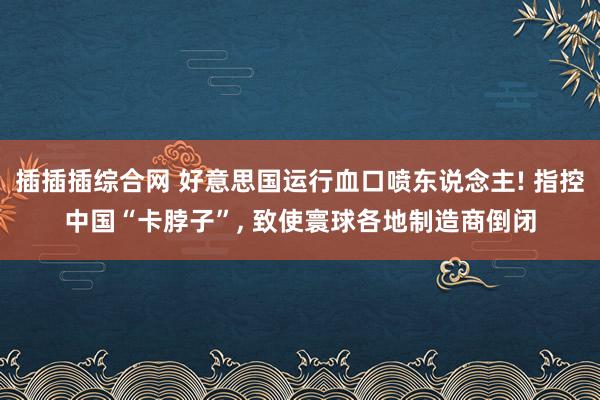 插插插综合网 好意思国运行血口喷东说念主! 指控中国“卡脖子”， 致使寰球各地制造商倒闭