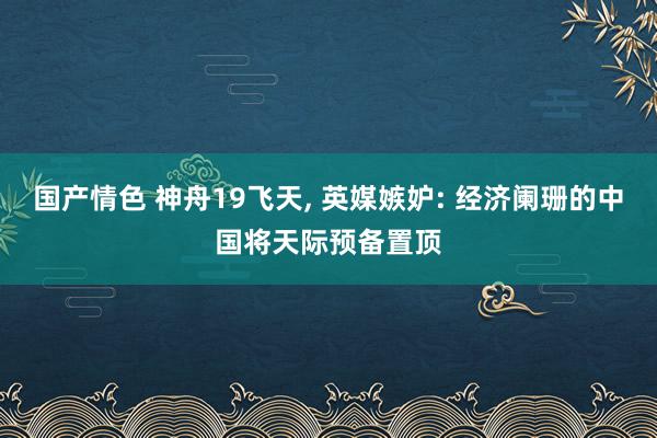 国产情色 神舟19飞天， 英媒嫉妒: 经济阑珊的中国将天际预备置顶