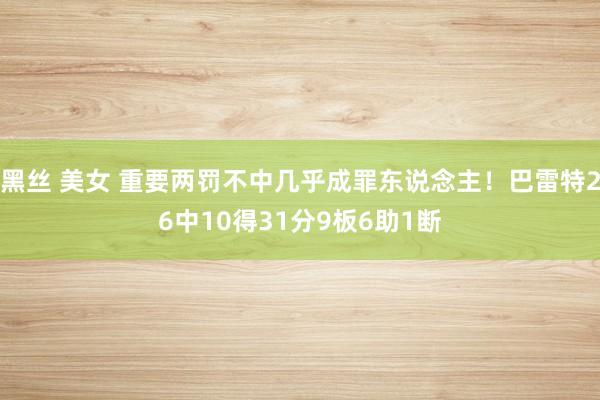 黑丝 美女 重要两罚不中几乎成罪东说念主！巴雷特26中10得31分9板6助1断